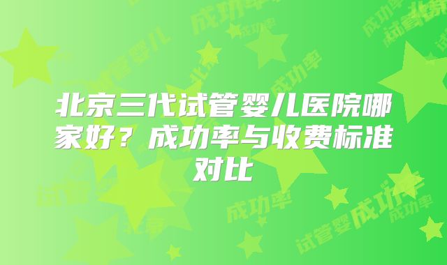 北京三代试管婴儿医院哪家好?成功率与收费标准对比