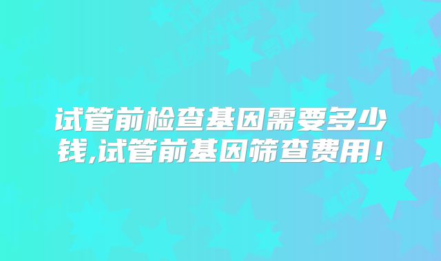 试管前检查基因需要多少钱,试管前基因筛查费用!