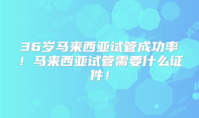36岁马来西亚试管成功率!马来西亚试管需要什么证件!