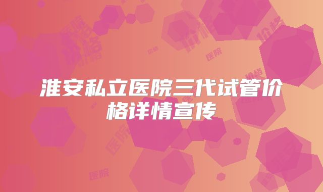 淮安私立医院三代试管价格详情宣传
