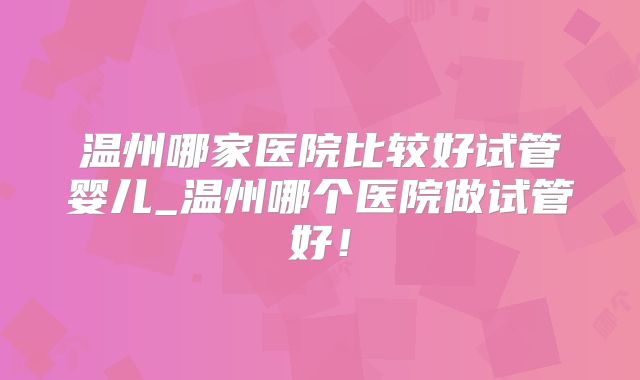 温州哪家医院比较好试管婴儿_温州哪个医院做试管好！