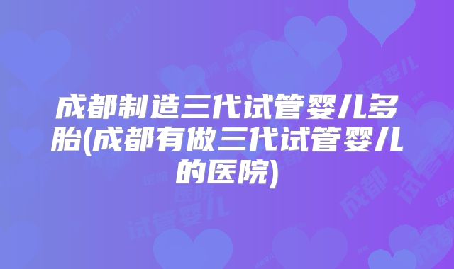 成都制造三代试管婴儿多胎(成都有做三代试管婴儿的医院)