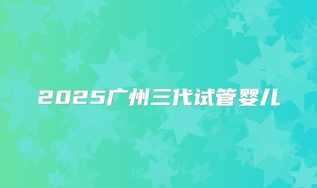 2025广州三代试管婴儿
