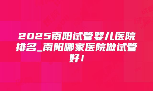 2025南阳试管婴儿医院排名_南阳哪家医院做试管好!