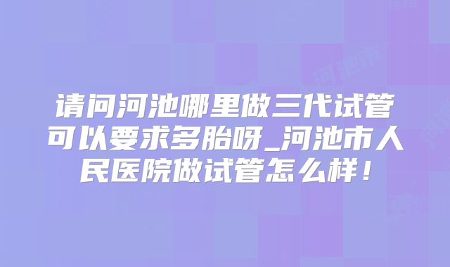 请问河池哪里做三代试管可以要求多胎呀_河池市人民医院做试管怎么样！
