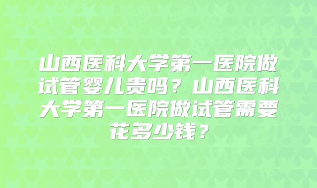 山西医科大学第一医院做试管婴儿贵吗?山西医科大学第一医院做试管需要花多少钱?