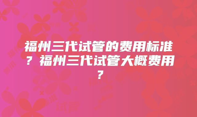福州三代试管的费用标准?福州三代试管大概费用?