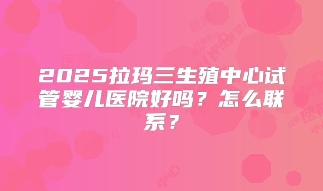 2025拉玛三生殖中心试管婴儿医院好吗？怎么联系？