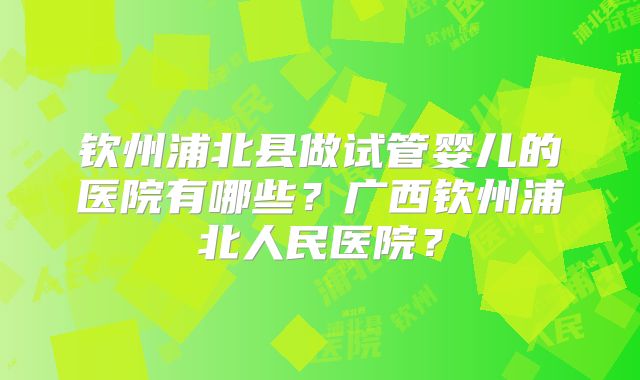 钦州浦北县做试管婴儿的医院有哪些?广西钦州浦北人民医院?