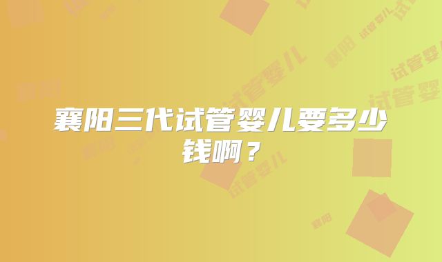 襄阳三代试管婴儿要多少钱啊？