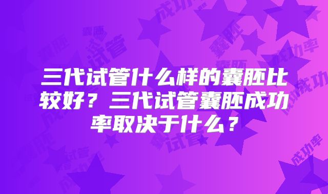 三代试管什么样的囊胚比较好?三代试管囊胚成功率取决于什么?