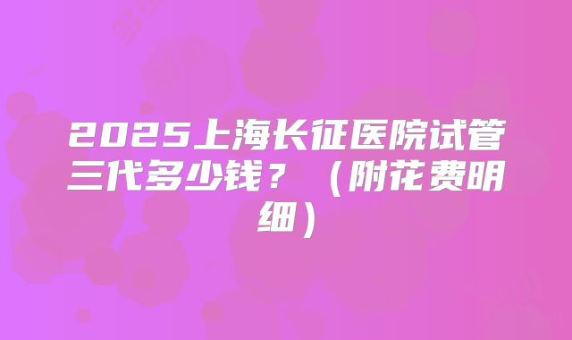 2025上海长征医院试管三代多少钱?(附花费明细)