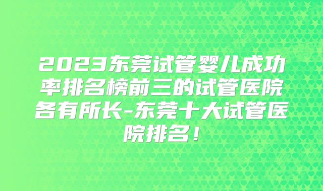 2023东莞试管婴儿成功率排名榜前三的试管医院各有所长-东莞十大试管医院排名!