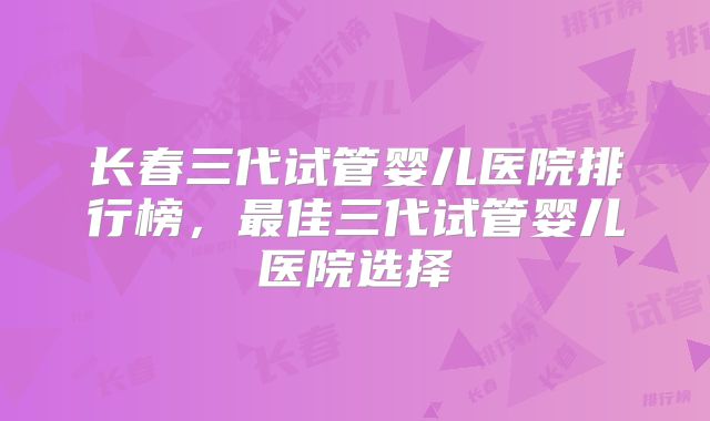 长春三代试管婴儿医院排行榜，最佳三代试管婴儿医院选择