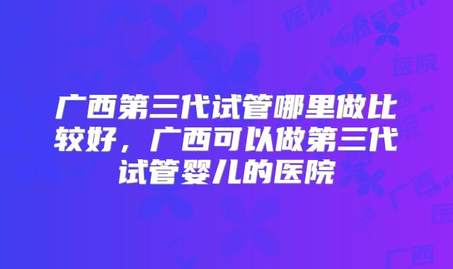 广西第三代试管哪里做比较好,广西可以做第三代试管婴儿的医院
