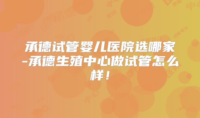 承德试管婴儿医院选哪家-承德生殖中心做试管怎么样!