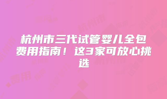 杭州市三代试管婴儿全包费用指南！这3家可放心挑选