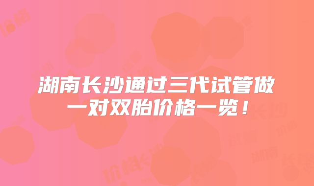 湖南长沙通过三代试管做一对双胎价格一览!