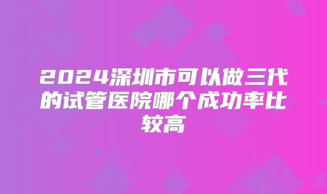 2024深圳市可以做三代的试管医院哪个成功率比较高