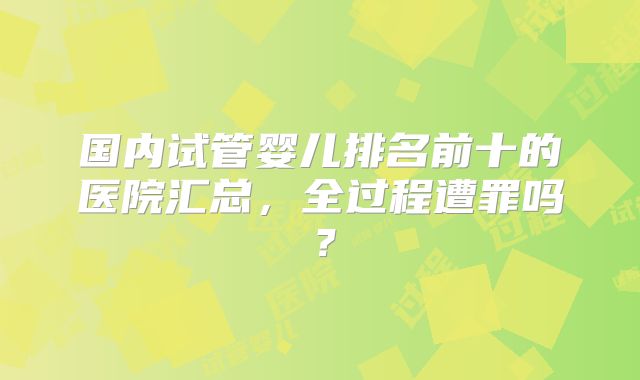 国内试管婴儿排名前十的医院汇总,全过程遭罪吗?
