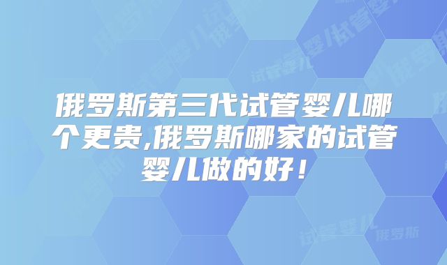 俄罗斯第三代试管婴儿哪个更贵,俄罗斯哪家的试管婴儿做的好!