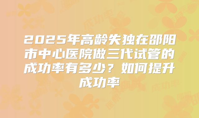 2025年高龄失独在邵阳市中心医院做三代试管的成功率有多少？如何提升成功率