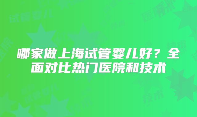 哪家做上海试管婴儿好？全面对比热门医院和技术