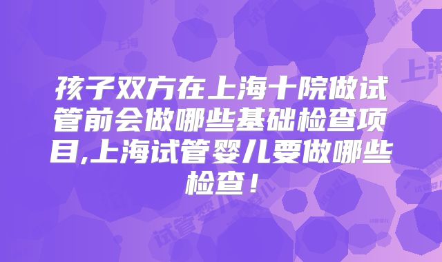 孩子双方在上海十院做试管前会做哪些基础检查项目,上海试管婴儿要做哪些检查!