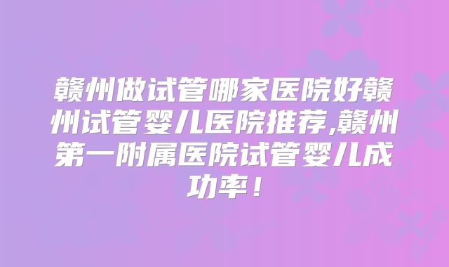 赣州做试管哪家医院好赣州试管婴儿医院推荐,赣州第一附属医院试管婴儿成功率!