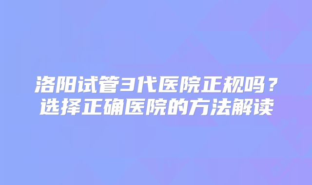洛阳试管3代医院正规吗？选择正确医院的方法解读