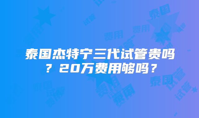 泰国杰特宁三代试管贵吗?20万费用够吗?