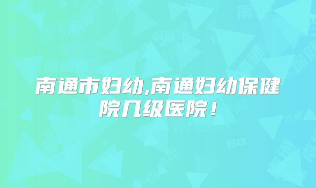 南通市妇幼,南通妇幼保健院几级医院!