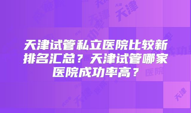 天津试管私立医院比较新排名汇总？天津试管哪家医院成功率高？