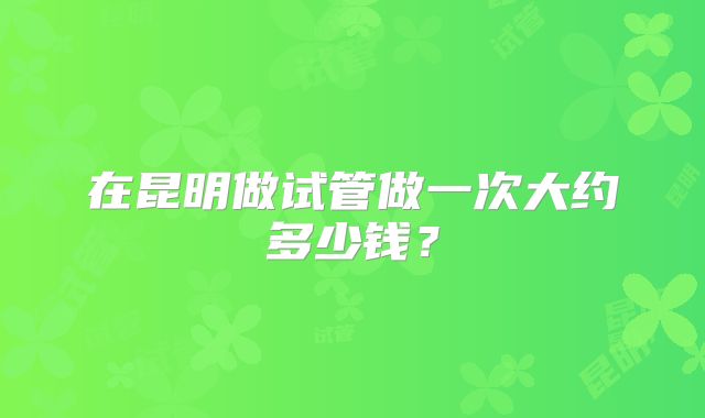 在昆明做试管做一次大约多少钱?