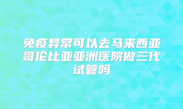 免疫异常可以去马来西亚哥伦比亚亚洲医院做三代试管吗