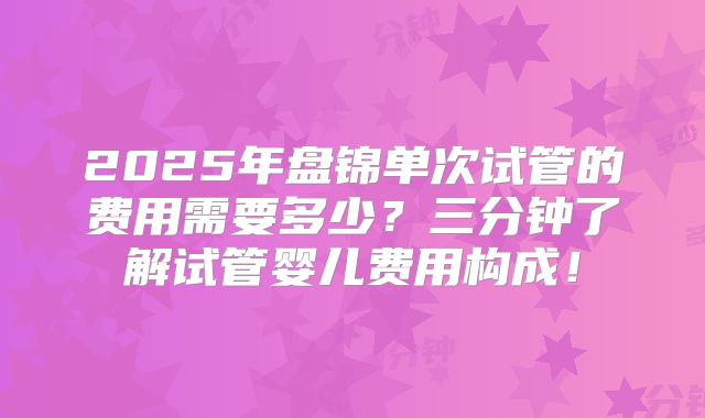 2025年盘锦单次试管的费用需要多少?三分钟了解试管婴儿费用构成!