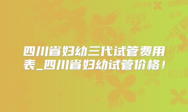四川省妇幼三代试管费用表_四川省妇幼试管价格！