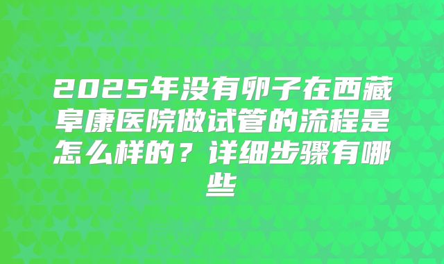 2025年没有卵子在西藏阜康医院做试管的流程是怎么样的?详细步骤有哪些