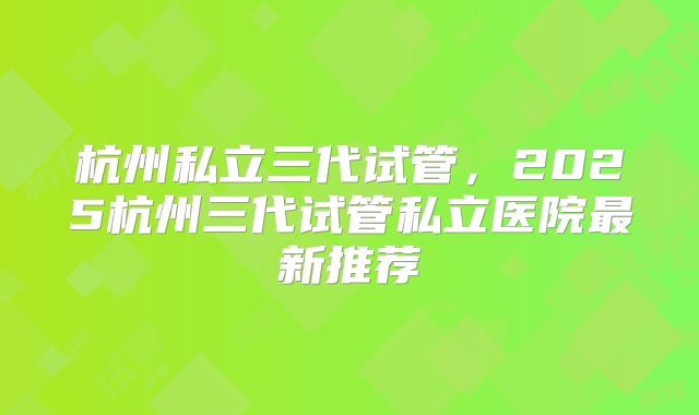 杭州私立三代试管，2025杭州三代试管私立医院最新推荐