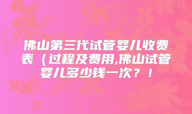 佛山第三代试管婴儿收费表（过程及费用,佛山试管婴儿多少钱一次？！