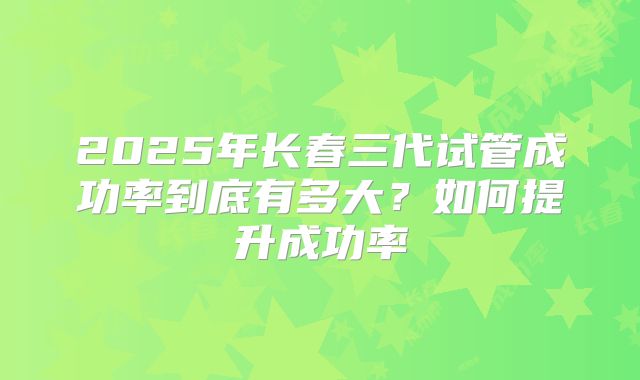 2025年长春三代试管成功率到底有多大？如何提升成功率