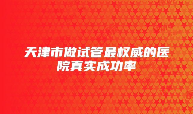 天津市做试管最权威的医院真实成功率