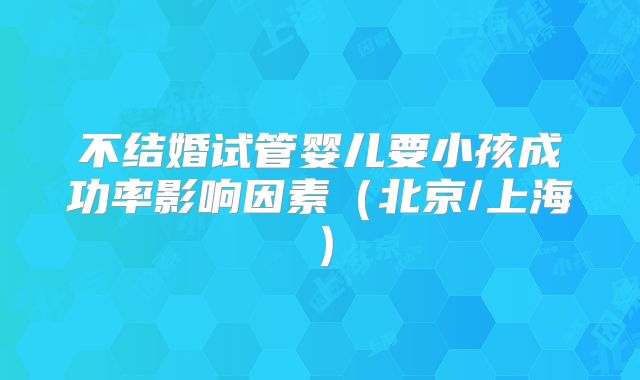 不结婚试管婴儿要小孩成功率影响因素（北京/上海）