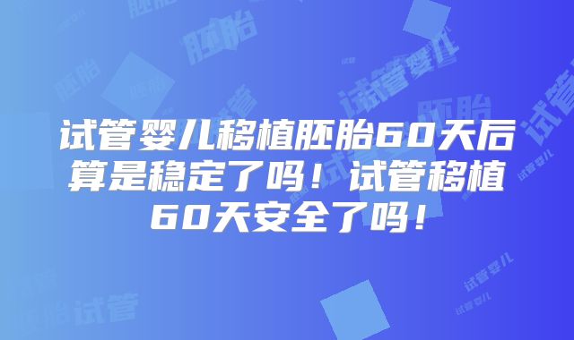 试管婴儿移植胚胎60天后算是稳定了吗！试管移植60天安全了吗！