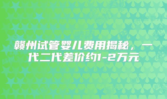 赣州试管婴儿费用揭秘，一代二代差价约1-2万元