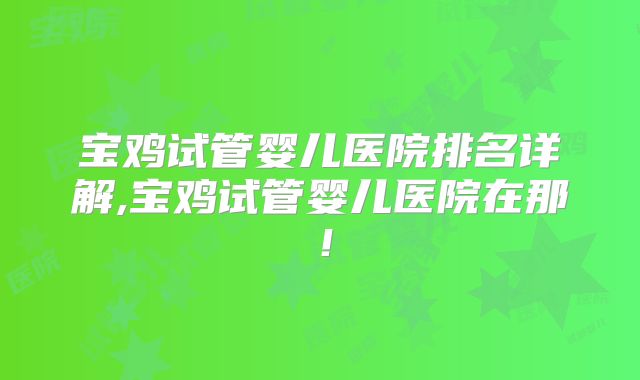 宝鸡试管婴儿医院排名详解,宝鸡试管婴儿医院在那!