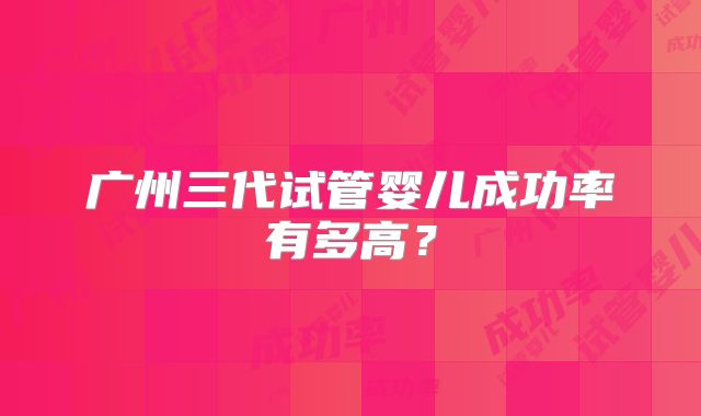 广州三代试管婴儿成功率有多高？
