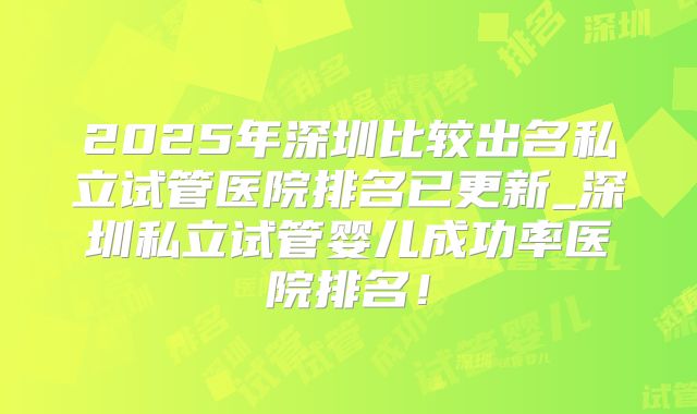 2025年深圳比较出名私立试管医院排名已更新_深圳私立试管婴儿成功率医院排名！