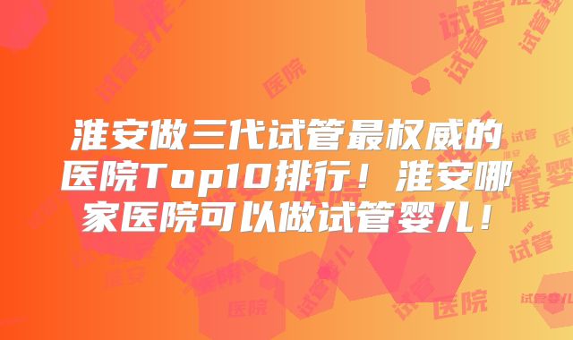 淮安做三代试管最权威的医院Top10排行!淮安哪家医院可以做试管婴儿!