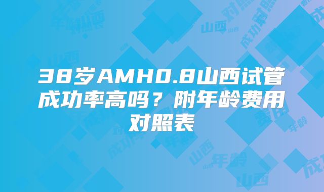 38岁AMH0.8山西试管成功率高吗?附年龄费用对照表